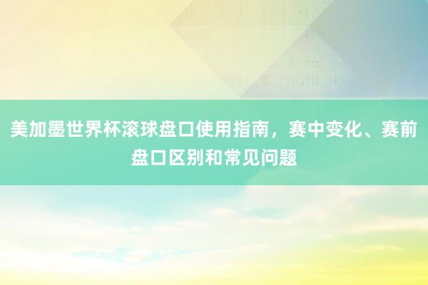 美加墨世界杯滚球盘口使用指南，赛中变化、赛前盘口区别和常见问题