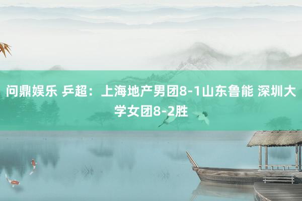 问鼎娱乐 乒超：上海地产男团8-1山东鲁能 深圳大学女团8-2胜