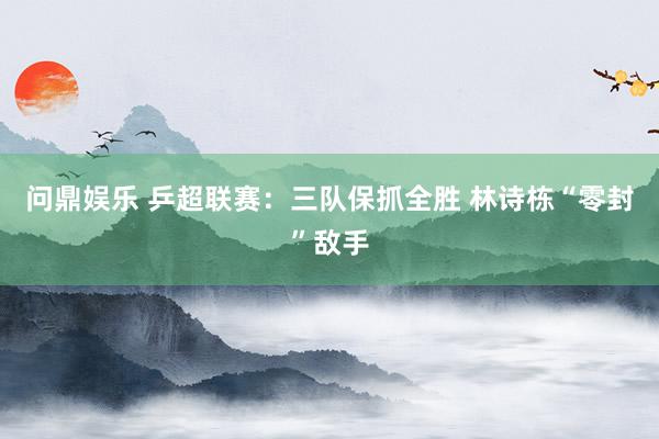问鼎娱乐 乒超联赛:三队保抓全胜 林诗栋“零封”敌手
